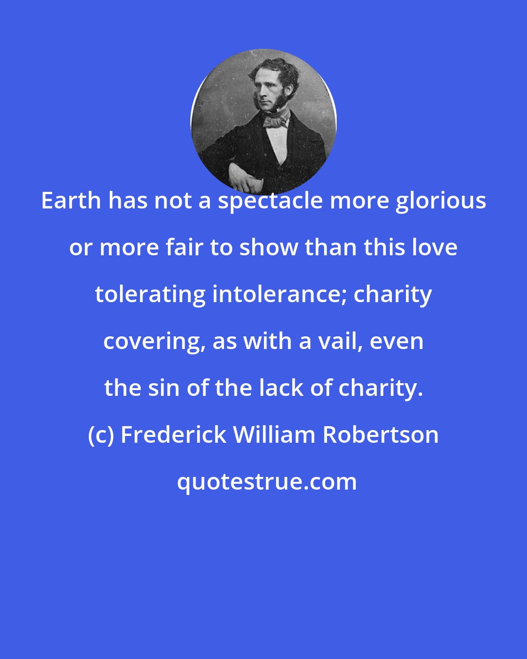 Frederick William Robertson: Earth has not a spectacle more glorious or more fair to show than this love tolerating intolerance; charity covering, as with a vail, even the sin of the lack of charity.