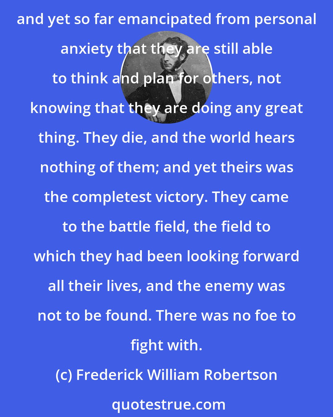 Frederick William Robertson: Every day His servants are dying modestly and peacefully--not a word of victory on their lips; but Christ's deep triumph in their hearts--watching the slow progress of their own decay, and yet so far emancipated from personal anxiety that they are still able to think and plan for others, not knowing that they are doing any great thing. They die, and the world hears nothing of them; and yet theirs was the completest victory. They came to the battle field, the field to which they had been looking forward all their lives, and the enemy was not to be found. There was no foe to fight with.