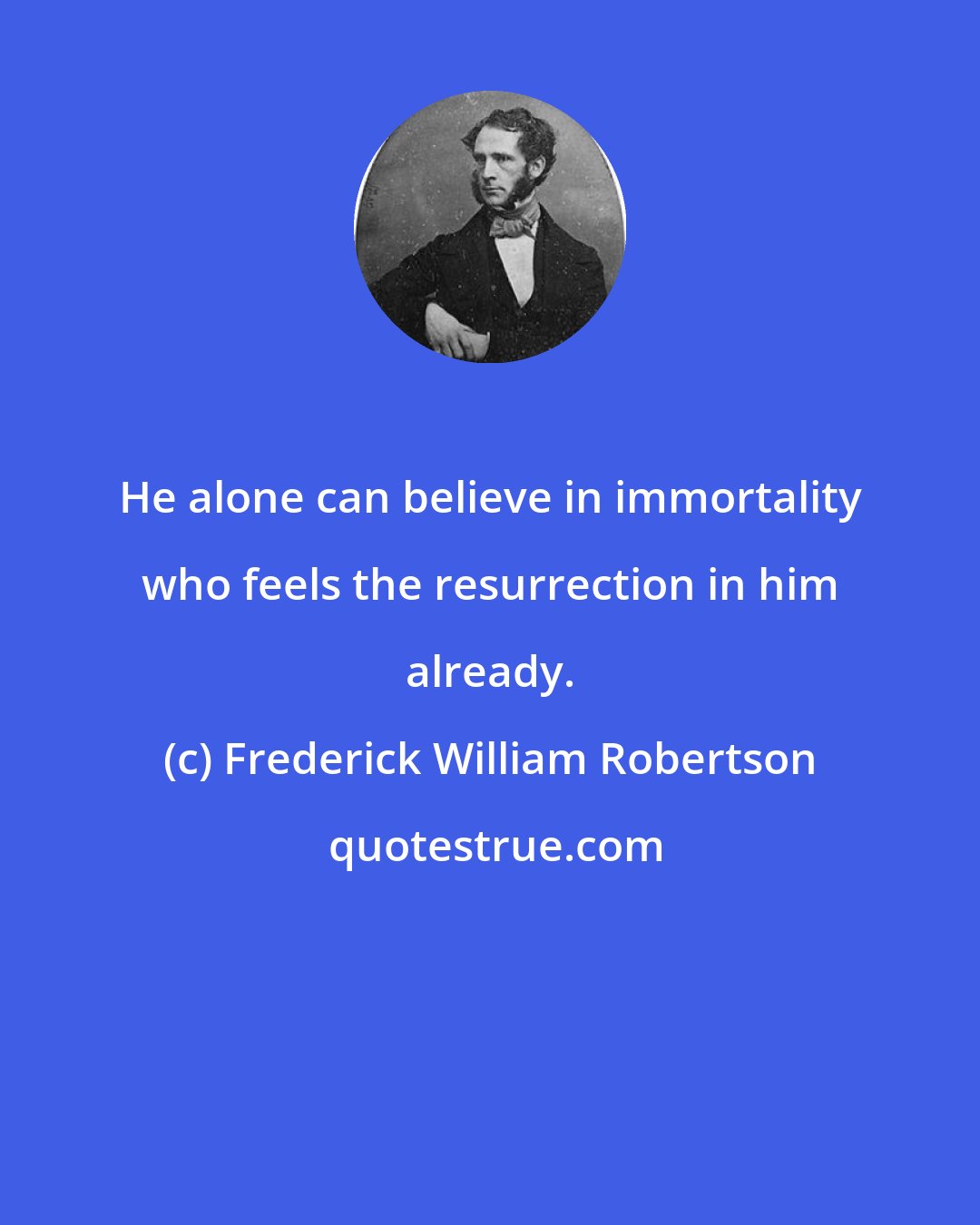 Frederick William Robertson: He alone can believe in immortality who feels the resurrection in him already.