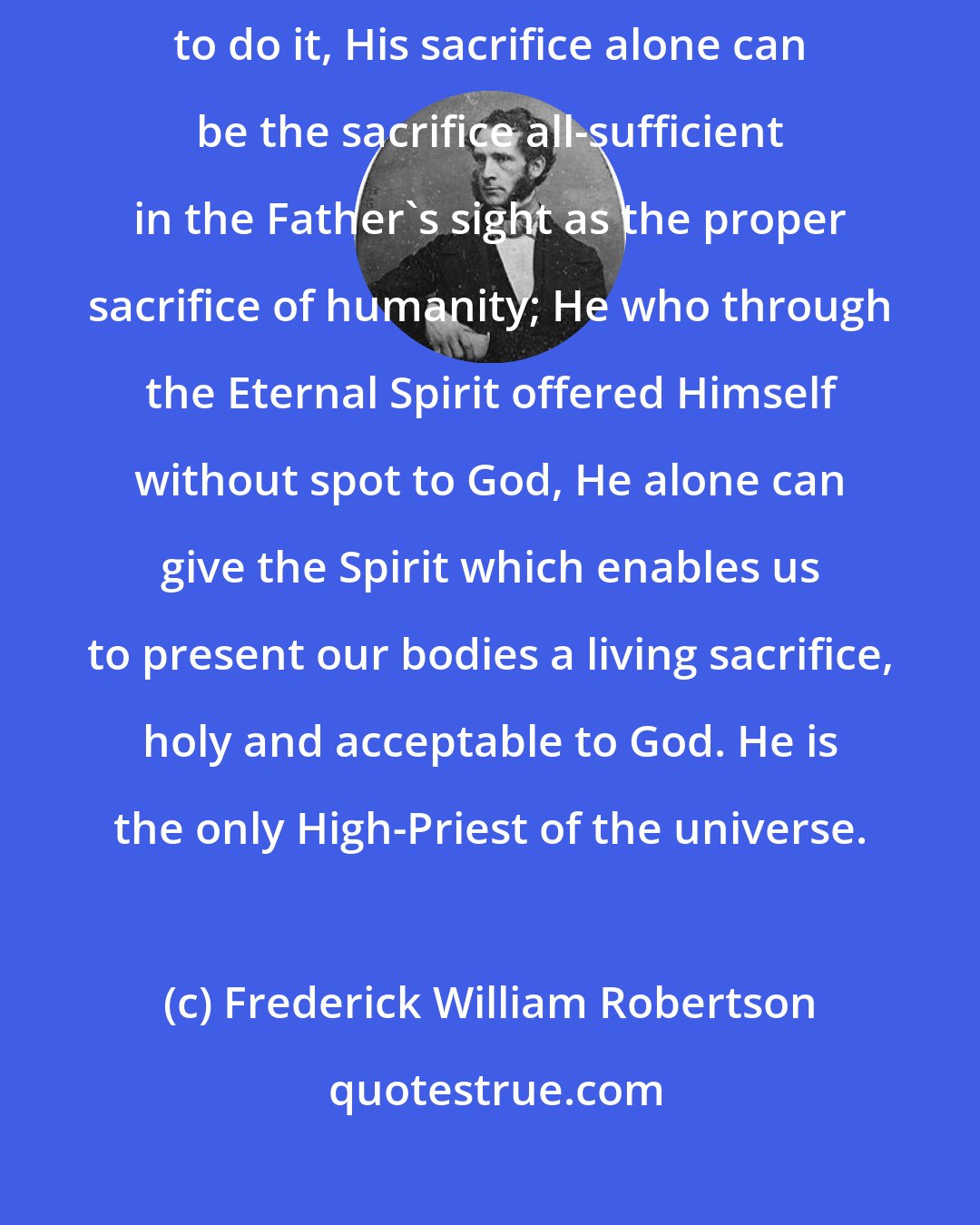 Frederick William Robertson: He in whose heart the law was, and who alone of all mankind was content to do it, His sacrifice alone can be the sacrifice all-sufficient in the Father's sight as the proper sacrifice of humanity; He who through the Eternal Spirit offered Himself without spot to God, He alone can give the Spirit which enables us to present our bodies a living sacrifice, holy and acceptable to God. He is the only High-Priest of the universe.