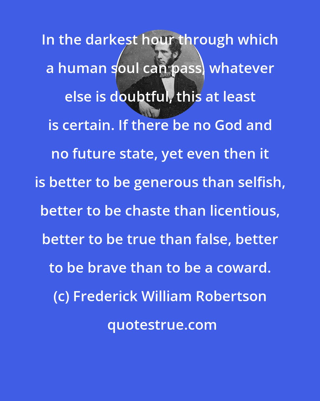 Frederick William Robertson: In the darkest hour through which a human soul can pass, whatever else is doubtful, this at least is certain. If there be no God and no future state, yet even then it is better to be generous than selfish, better to be chaste than licentious, better to be true than false, better to be brave than to be a coward.