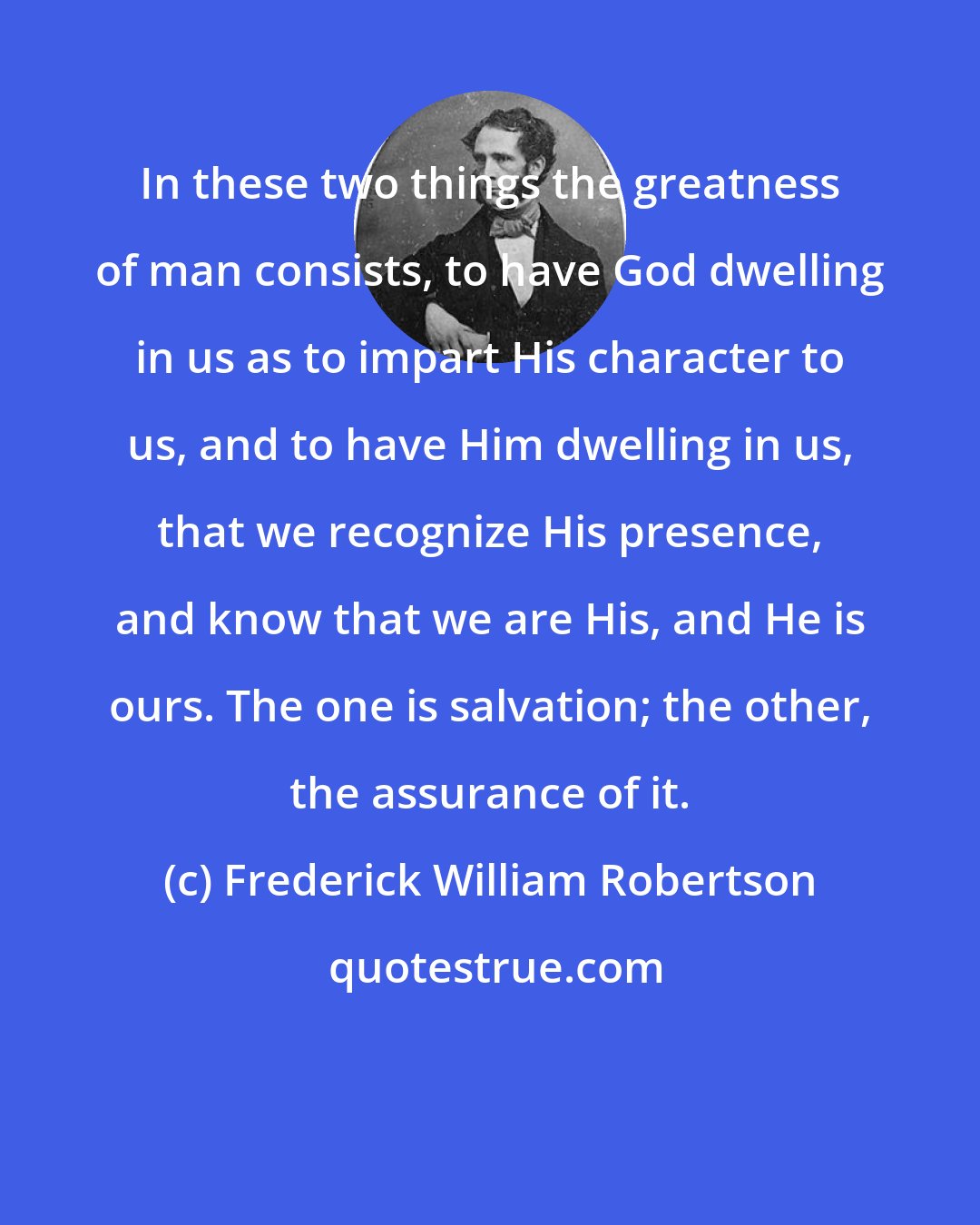 Frederick William Robertson: In these two things the greatness of man consists, to have God dwelling in us as to impart His character to us, and to have Him dwelling in us, that we recognize His presence, and know that we are His, and He is ours. The one is salvation; the other, the assurance of it.