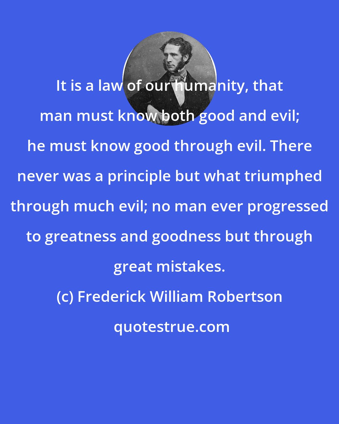 Frederick William Robertson: It is a law of our humanity, that man must know both good and evil; he must know good through evil. There never was a principle but what triumphed through much evil; no man ever progressed to greatness and goodness but through great mistakes.