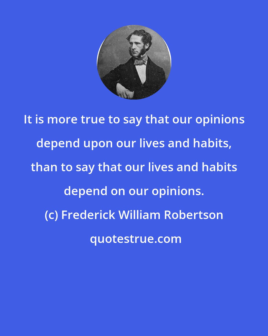 Frederick William Robertson: It is more true to say that our opinions depend upon our lives and habits, than to say that our lives and habits depend on our opinions.