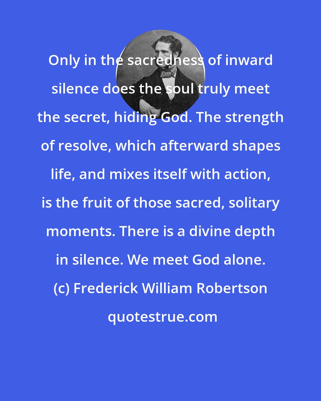 Frederick William Robertson: Only in the sacredness of inward silence does the soul truly meet the secret, hiding God. The strength of resolve, which afterward shapes life, and mixes itself with action, is the fruit of those sacred, solitary moments. There is a divine depth in silence. We meet God alone.