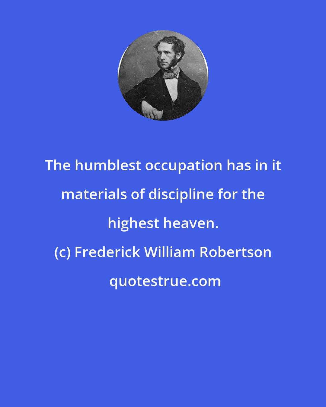 Frederick William Robertson: The humblest occupation has in it materials of discipline for the highest heaven.