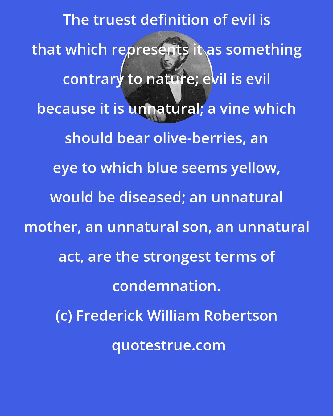 Frederick William Robertson: The truest definition of evil is that which represents it as something contrary to nature; evil is evil because it is unnatural; a vine which should bear olive-berries, an eye to which blue seems yellow, would be diseased; an unnatural mother, an unnatural son, an unnatural act, are the strongest terms of condemnation.