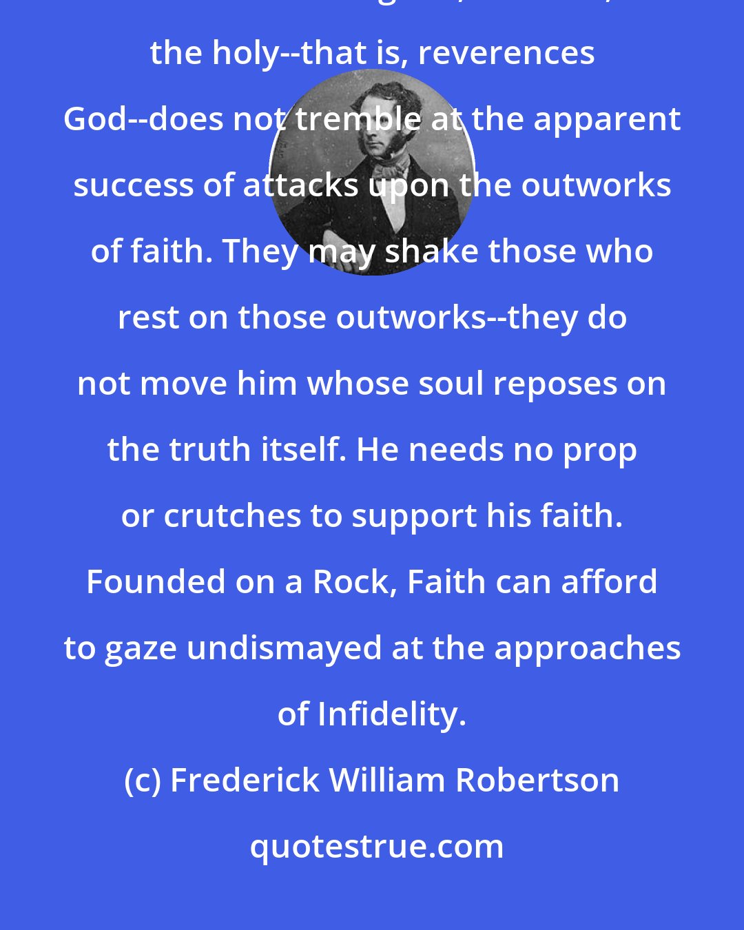 Frederick William Robertson: There is a grand fearlessness in faith. He who in his heart of hearts reverences the good, the true, the holy--that is, reverences God--does not tremble at the apparent success of attacks upon the outworks of faith. They may shake those who rest on those outworks--they do not move him whose soul reposes on the truth itself. He needs no prop or crutches to support his faith. Founded on a Rock, Faith can afford to gaze undismayed at the approaches of Infidelity.