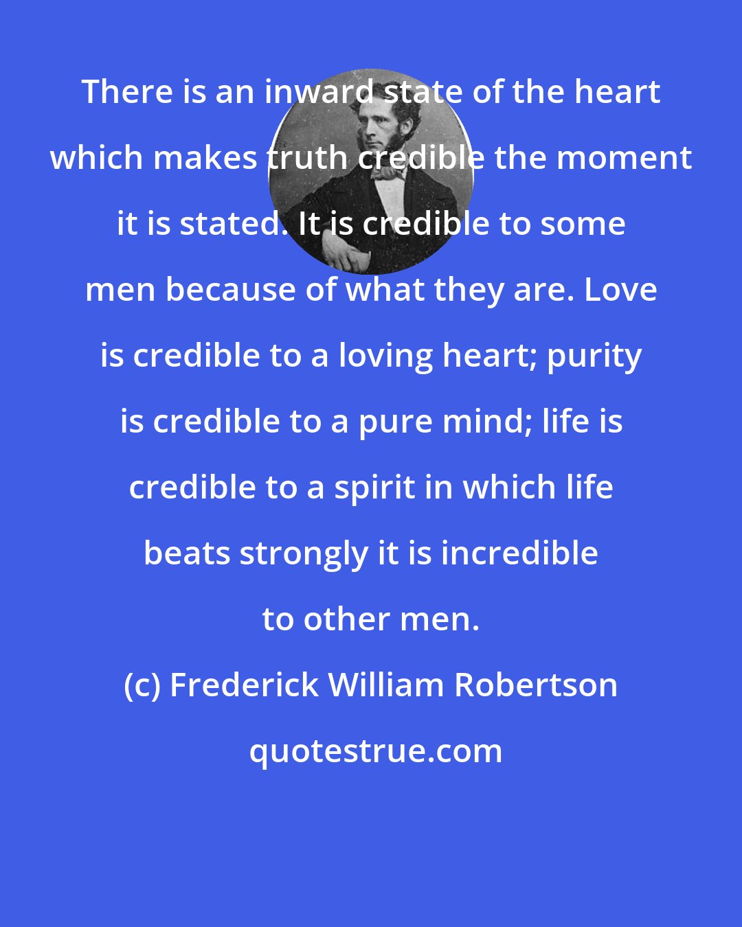 Frederick William Robertson: There is an inward state of the heart which makes truth credible the moment it is stated. It is credible to some men because of what they are. Love is credible to a loving heart; purity is credible to a pure mind; life is credible to a spirit in which life beats strongly it is incredible to other men.