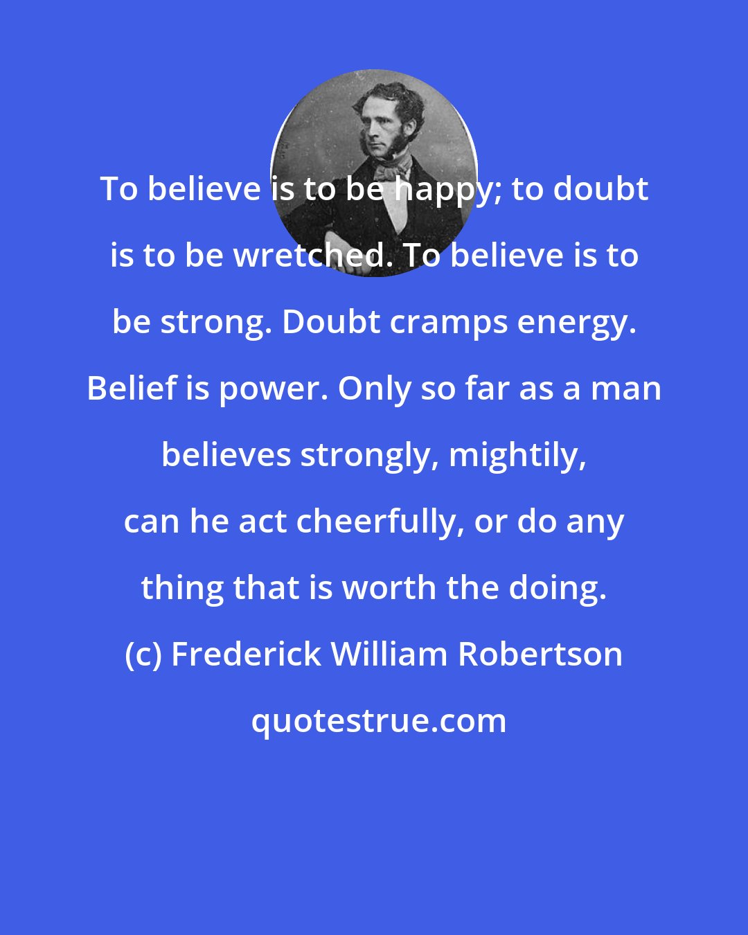 Frederick William Robertson: To believe is to be happy; to doubt is to be wretched. To believe is to be strong. Doubt cramps energy. Belief is power. Only so far as a man believes strongly, mightily, can he act cheerfully, or do any thing that is worth the doing.