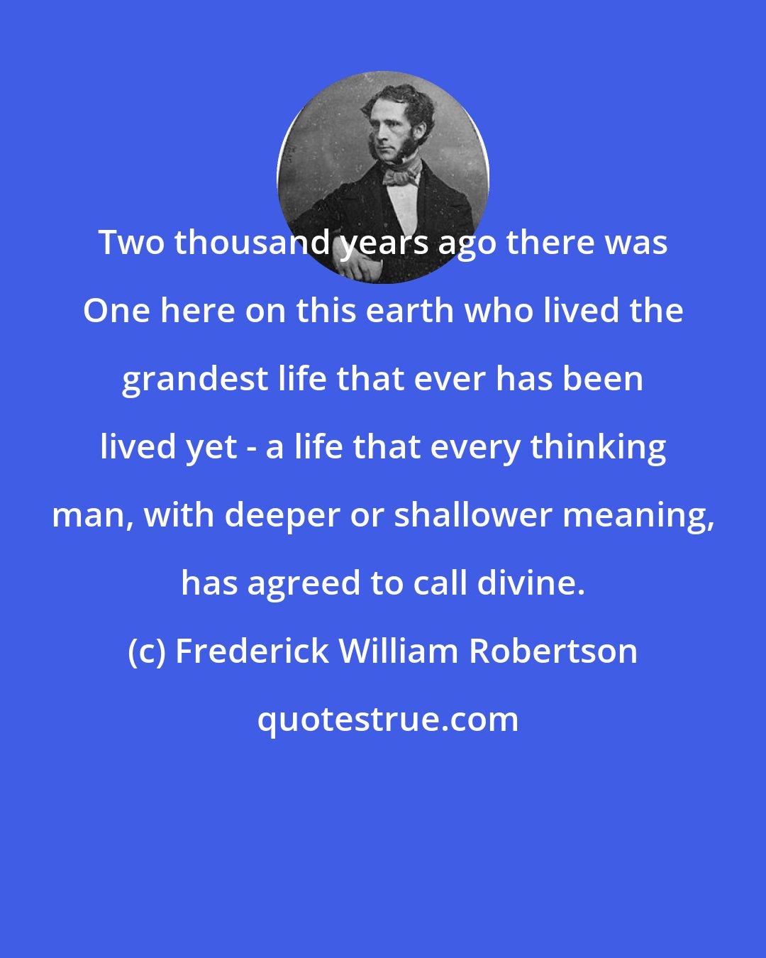 Frederick William Robertson: Two thousand years ago there was One here on this earth who lived the grandest life that ever has been lived yet - a life that every thinking man, with deeper or shallower meaning, has agreed to call divine.