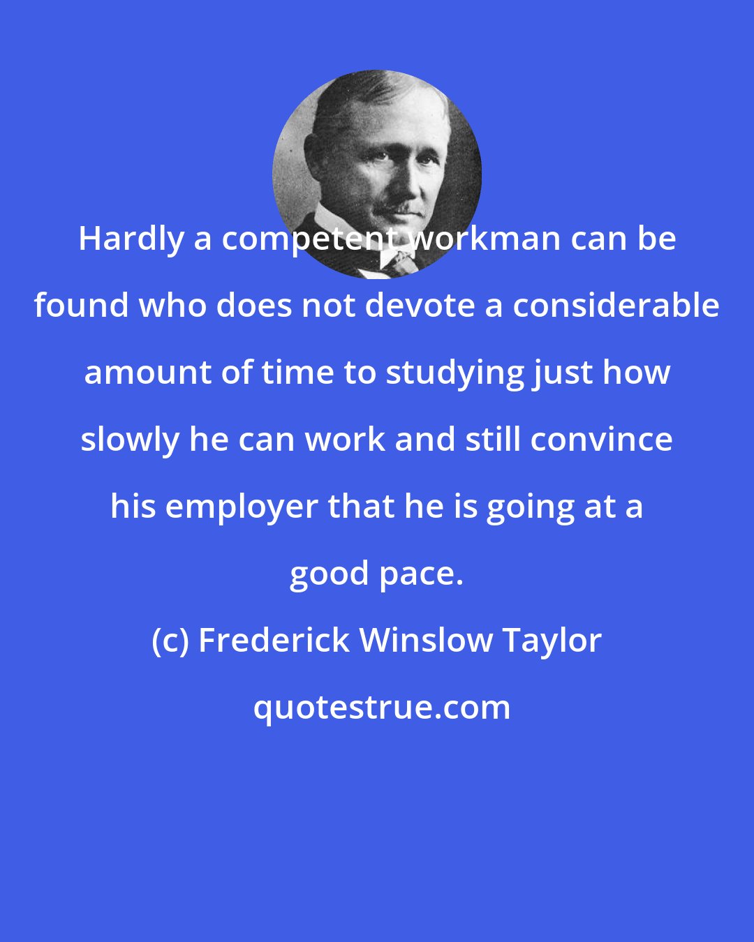 Frederick Winslow Taylor: Hardly a competent workman can be found who does not devote a considerable amount of time to studying just how slowly he can work and still convince his employer that he is going at a good pace.