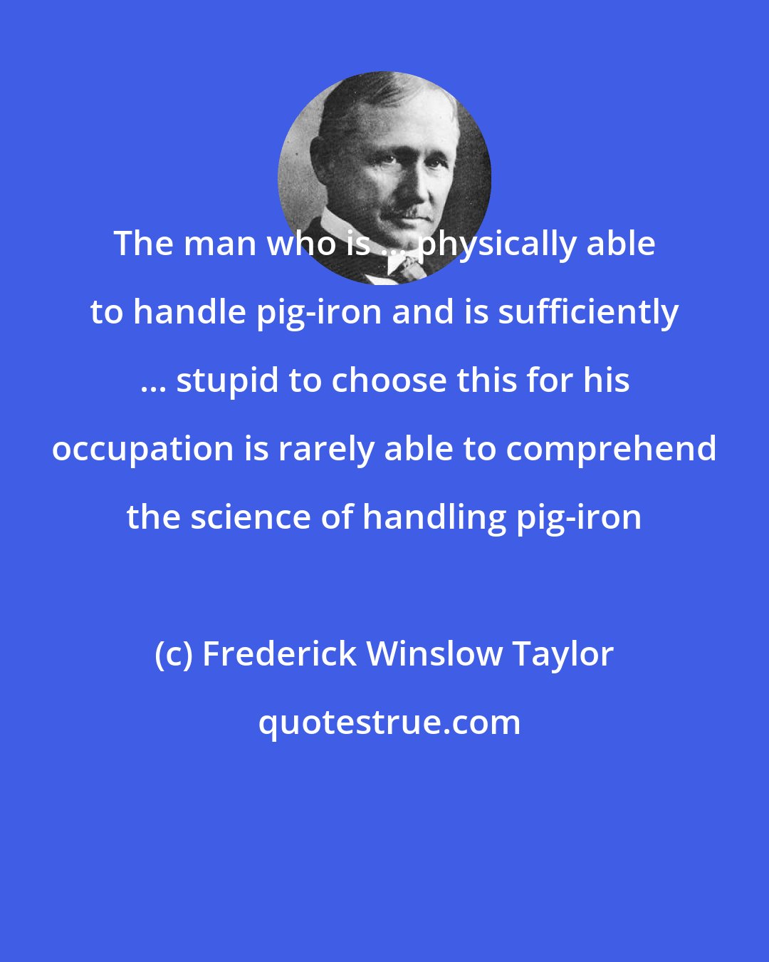 Frederick Winslow Taylor: The man who is ... physically able to handle pig-iron and is sufficiently ... stupid to choose this for his occupation is rarely able to comprehend the science of handling pig-iron