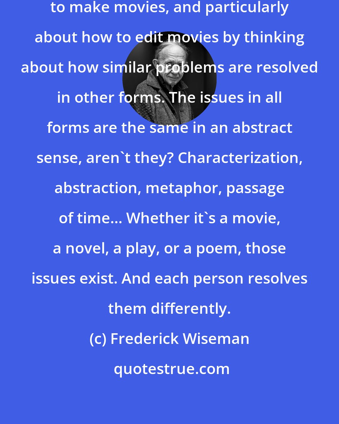 Frederick Wiseman: I think I've learned a lot about how to make movies, and particularly about how to edit movies by thinking about how similar problems are resolved in other forms. The issues in all forms are the same in an abstract sense, aren't they? Characterization, abstraction, metaphor, passage of time... Whether it's a movie, a novel, a play, or a poem, those issues exist. And each person resolves them differently.