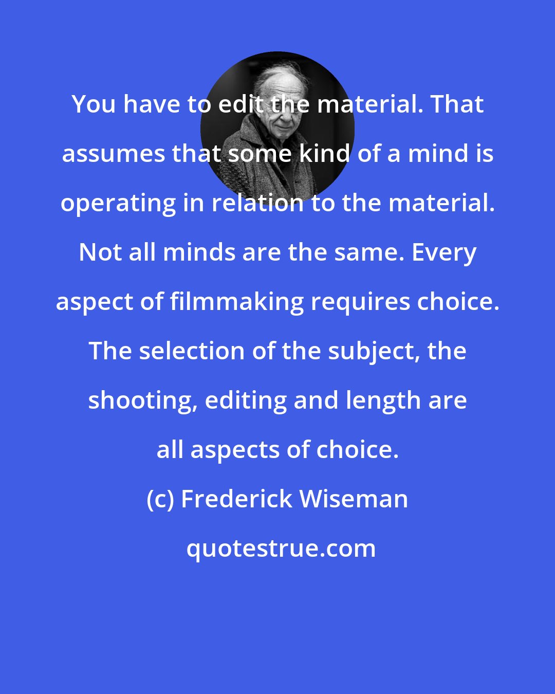 Frederick Wiseman: You have to edit the material. That assumes that some kind of a mind is operating in relation to the material. Not all minds are the same. Every aspect of filmmaking requires choice. The selection of the subject, the shooting, editing and length are all aspects of choice.