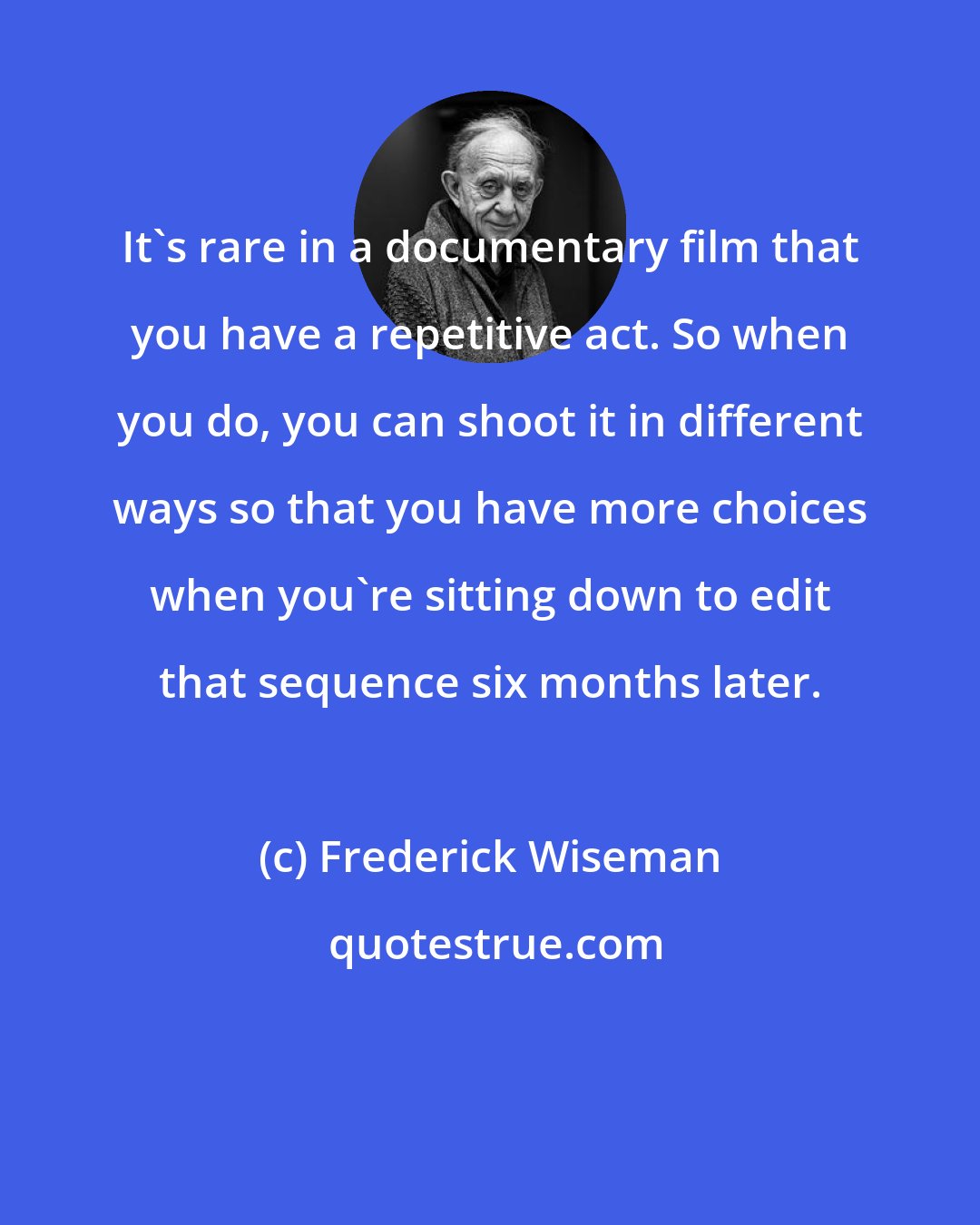 Frederick Wiseman: It's rare in a documentary film that you have a repetitive act. So when you do, you can shoot it in different ways so that you have more choices when you're sitting down to edit that sequence six months later.