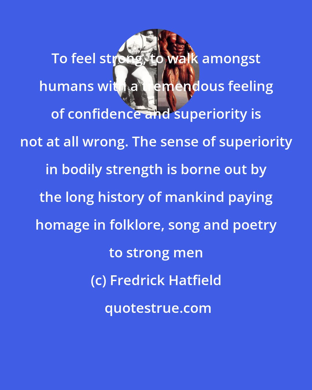 Fredrick Hatfield: To feel strong, to walk amongst humans with a tremendous feeling of confidence and superiority is not at all wrong. The sense of superiority in bodily strength is borne out by the long history of mankind paying homage in folklore, song and poetry to strong men