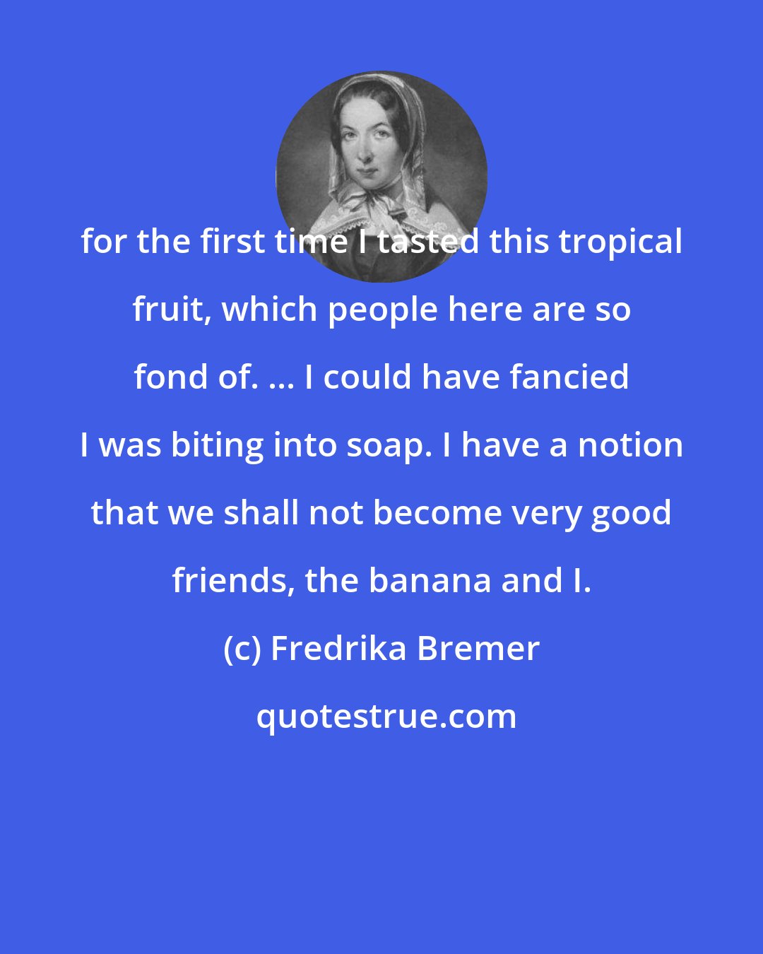 Fredrika Bremer: for the first time I tasted this tropical fruit, which people here are so fond of. ... I could have fancied I was biting into soap. I have a notion that we shall not become very good friends, the banana and I.