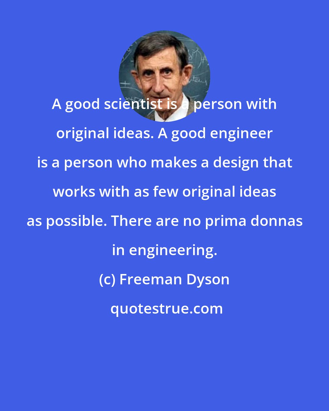 Freeman Dyson: A good scientist is a person with original ideas. A good engineer is a person who makes a design that works with as few original ideas as possible. There are no prima donnas in engineering.