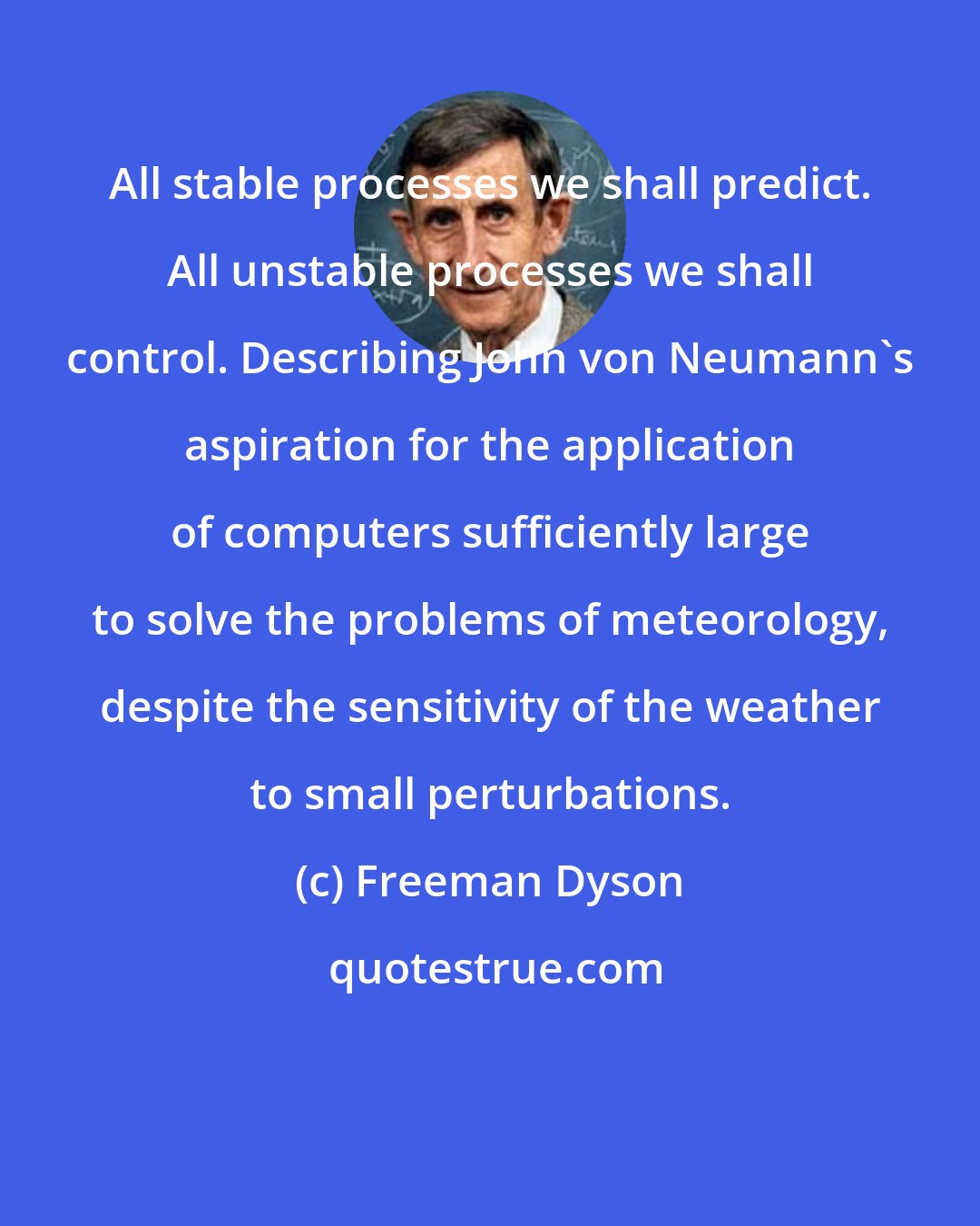 Freeman Dyson: All stable processes we shall predict. All unstable processes we shall control. Describing John von Neumann's aspiration for the application of computers sufficiently large to solve the problems of meteorology, despite the sensitivity of the weather to small perturbations.