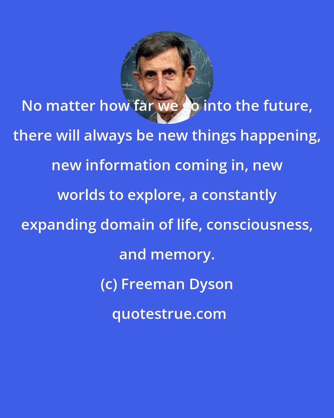 Freeman Dyson: No matter how far we go into the future, there will always be new things happening, new information coming in, new worlds to explore, a constantly expanding domain of life, consciousness, and memory.