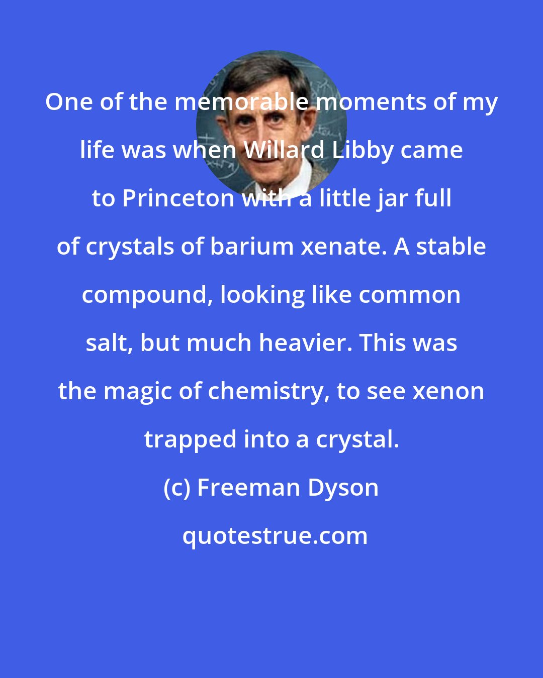 Freeman Dyson: One of the memorable moments of my life was when Willard Libby came to Princeton with a little jar full of crystals of barium xenate. A stable compound, looking like common salt, but much heavier. This was the magic of chemistry, to see xenon trapped into a crystal.