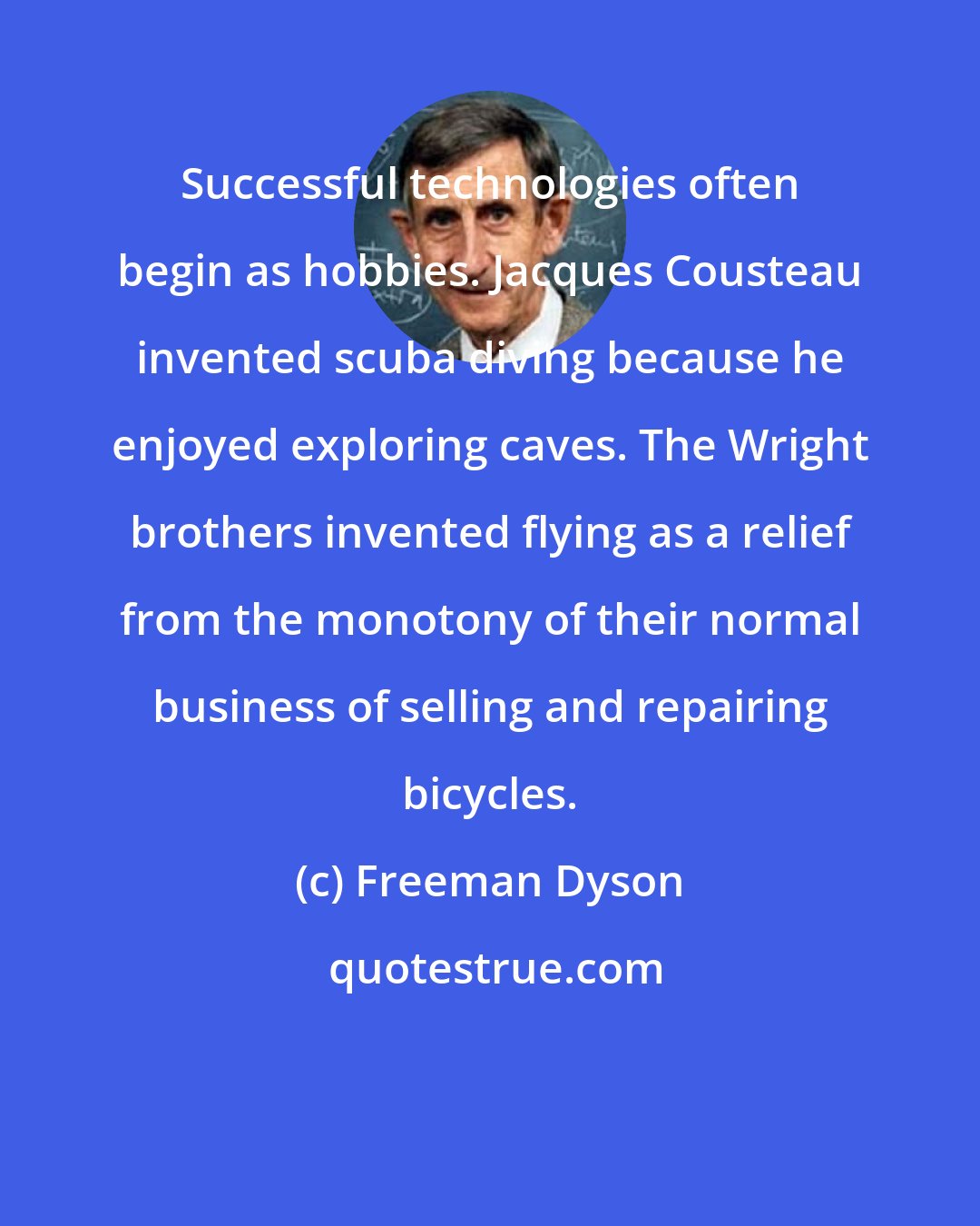 Freeman Dyson: Successful technologies often begin as hobbies. Jacques Cousteau invented scuba diving because he enjoyed exploring caves. The Wright brothers invented flying as a relief from the monotony of their normal business of selling and repairing bicycles.