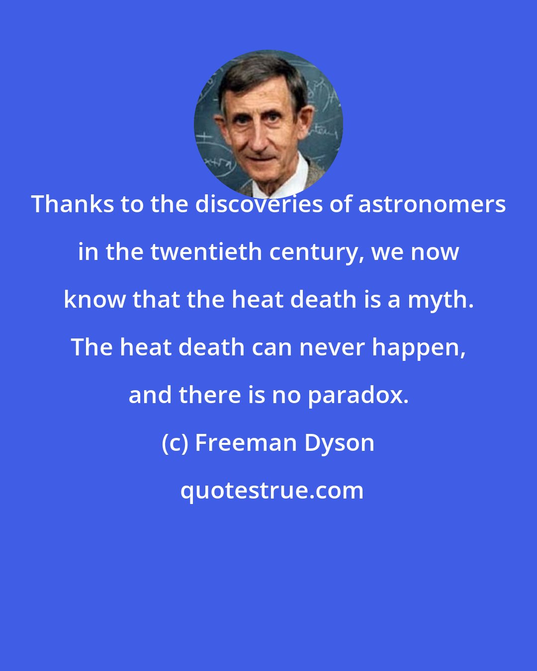 Freeman Dyson: Thanks to the discoveries of astronomers in the twentieth century, we now know that the heat death is a myth. The heat death can never happen, and there is no paradox.