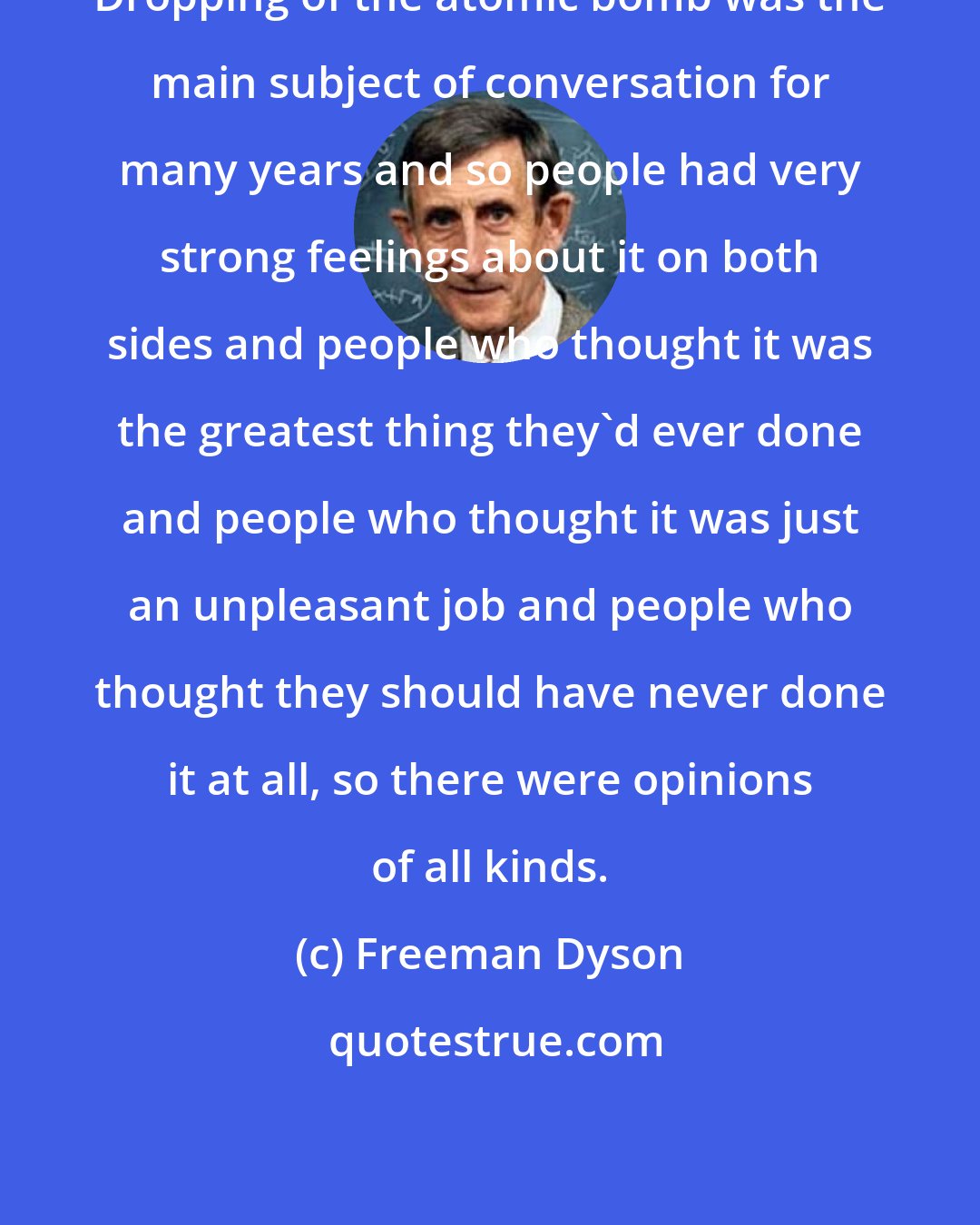Freeman Dyson: Dropping of the atomic bomb was the main subject of conversation for many years and so people had very strong feelings about it on both sides and people who thought it was the greatest thing they'd ever done and people who thought it was just an unpleasant job and people who thought they should have never done it at all, so there were opinions of all kinds.