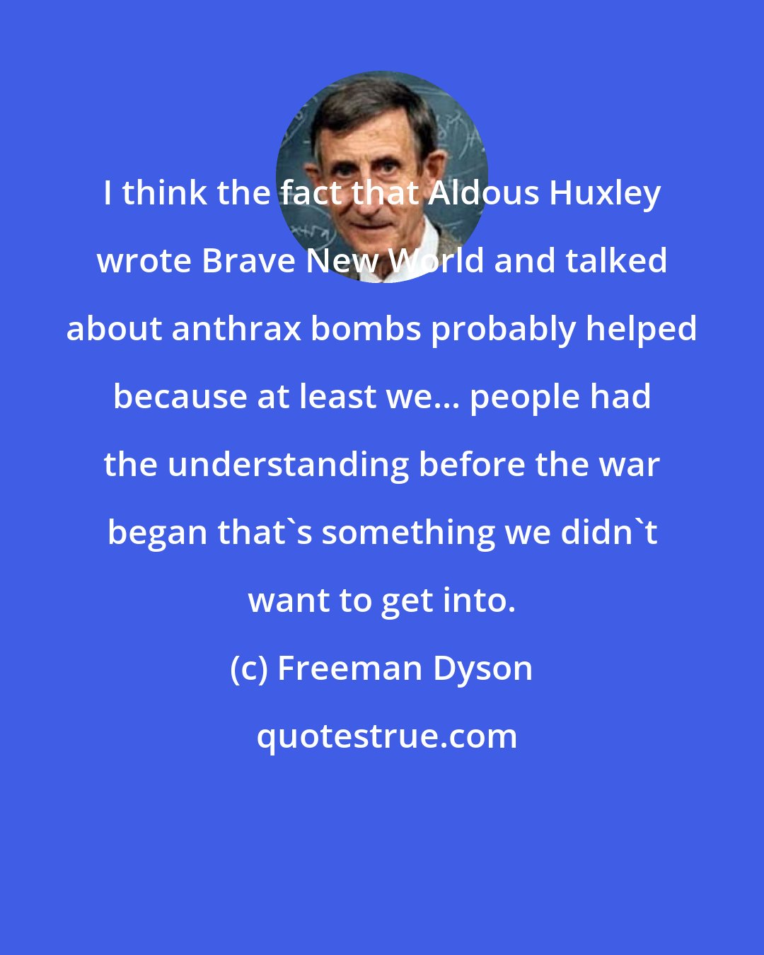 Freeman Dyson: I think the fact that Aldous Huxley wrote Brave New World and talked about anthrax bombs probably helped because at least we... people had the understanding before the war began that's something we didn't want to get into.