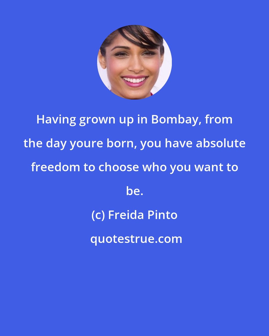 Freida Pinto: Having grown up in Bombay, from the day youre born, you have absolute freedom to choose who you want to be.