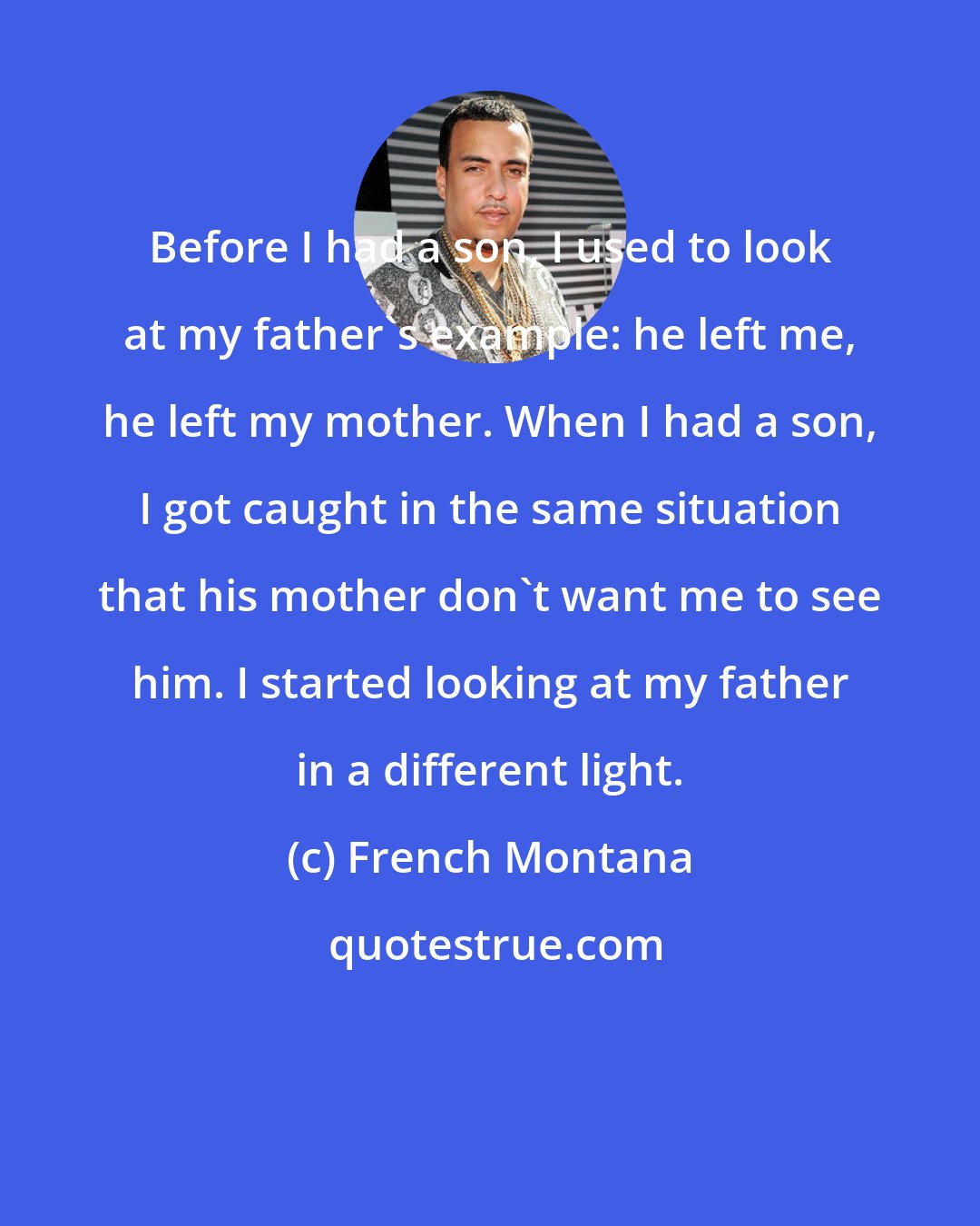 French Montana: Before I had a son, I used to look at my father's example: he left me, he left my mother. When I had a son, I got caught in the same situation that his mother don't want me to see him. I started looking at my father in a different light.