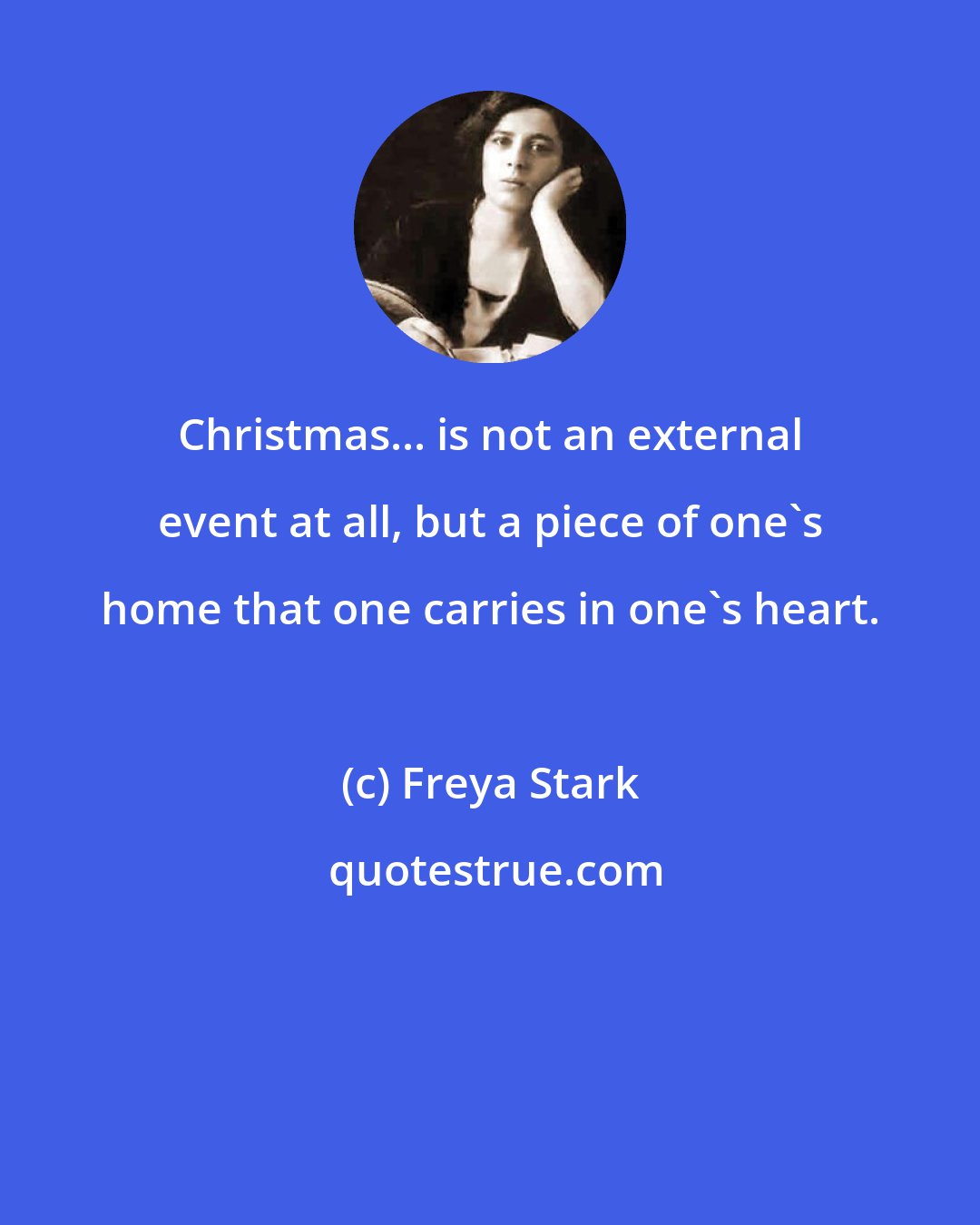 Freya Stark: Christmas... is not an external event at all, but a piece of one's home that one carries in one's heart.