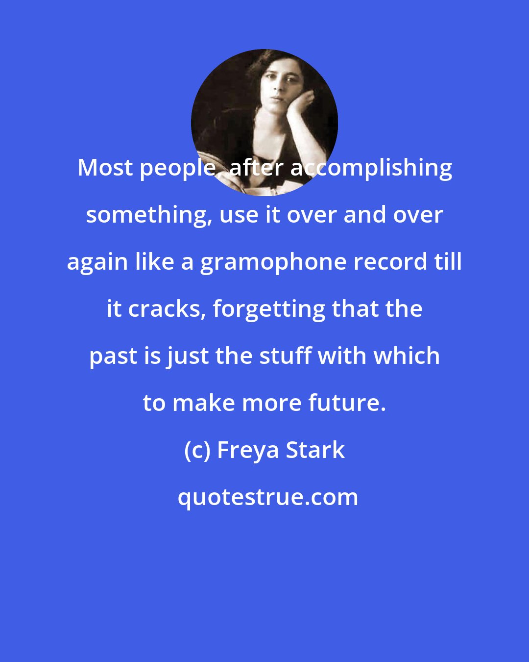 Freya Stark: Most people, after accomplishing something, use it over and over again like a gramophone record till it cracks, forgetting that the past is just the stuff with which to make more future.