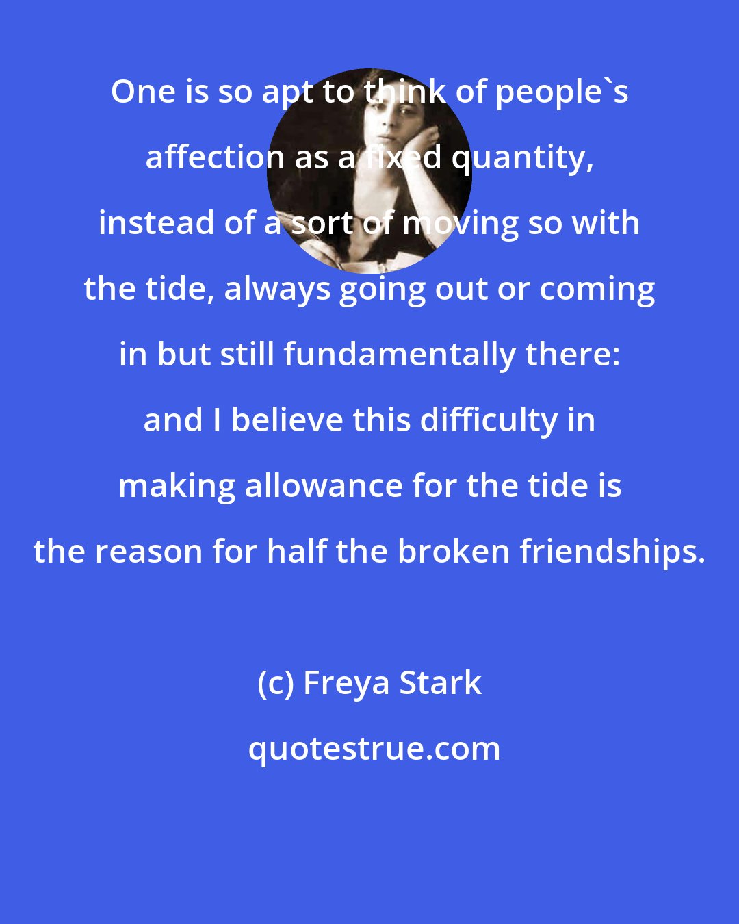 Freya Stark: One is so apt to think of people's affection as a fixed quantity, instead of a sort of moving so with the tide, always going out or coming in but still fundamentally there: and I believe this difficulty in making allowance for the tide is the reason for half the broken friendships.