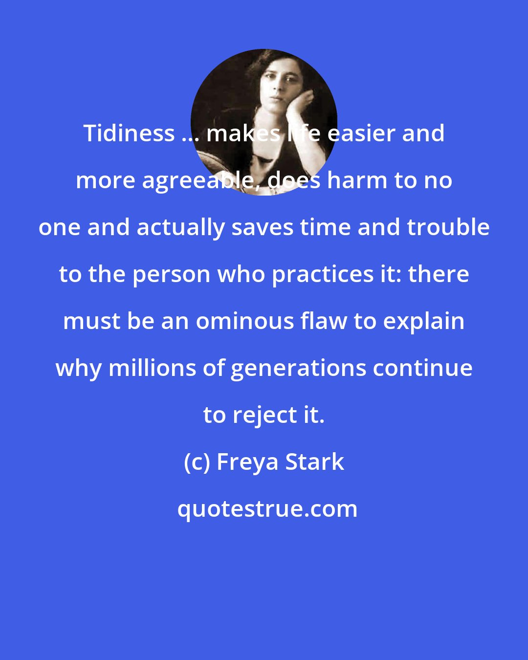 Freya Stark: Tidiness ... makes life easier and more agreeable, does harm to no one and actually saves time and trouble to the person who practices it: there must be an ominous flaw to explain why millions of generations continue to reject it.