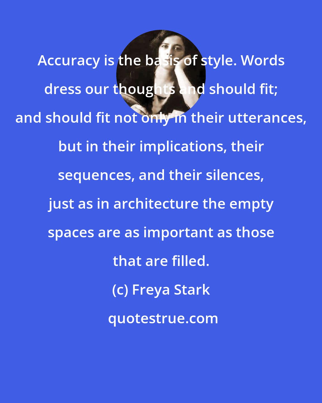 Freya Stark: Accuracy is the basis of style. Words dress our thoughts and should fit; and should fit not only in their utterances, but in their implications, their sequences, and their silences, just as in architecture the empty spaces are as important as those that are filled.