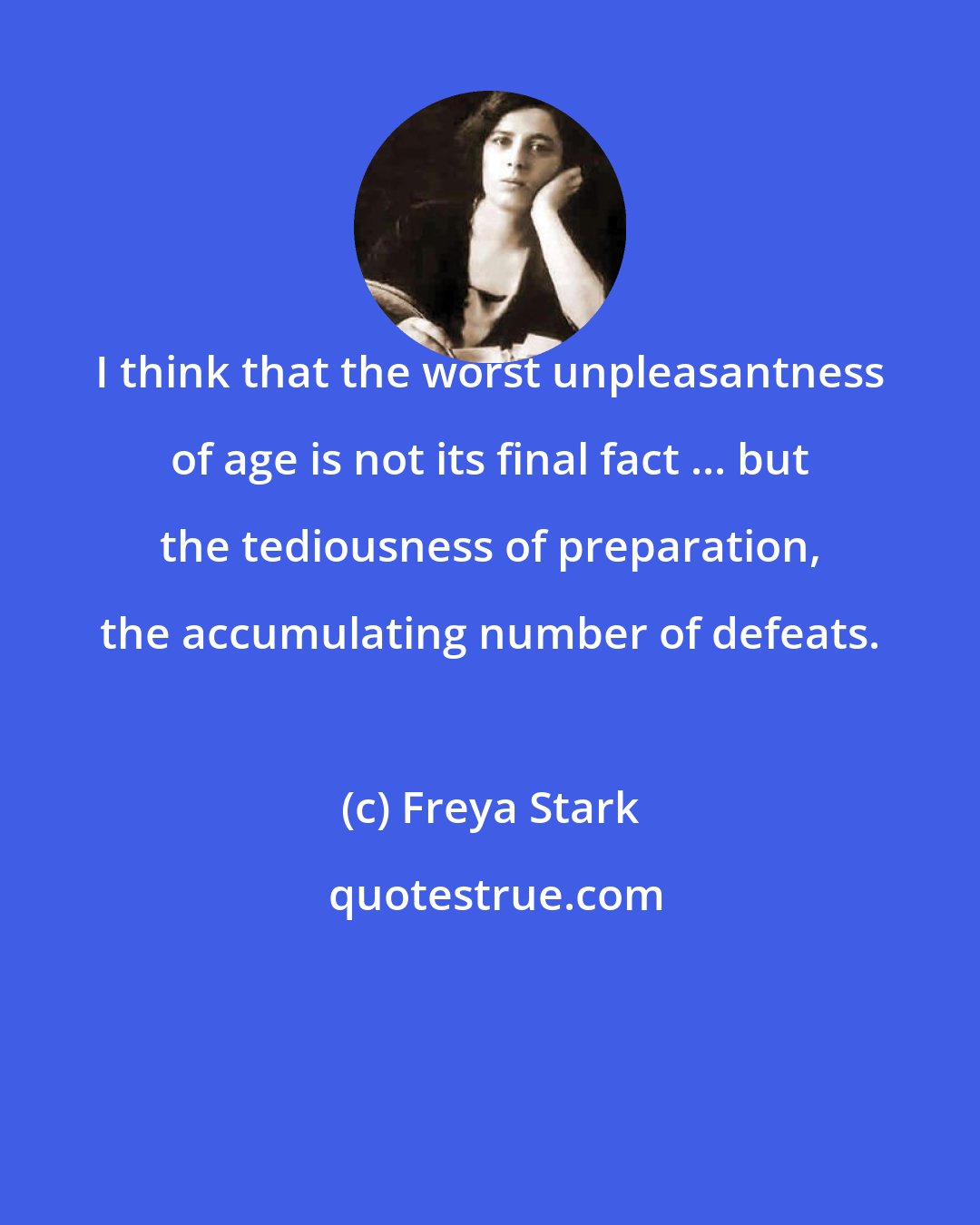 Freya Stark: I think that the worst unpleasantness of age is not its final fact ... but the tediousness of preparation, the accumulating number of defeats.