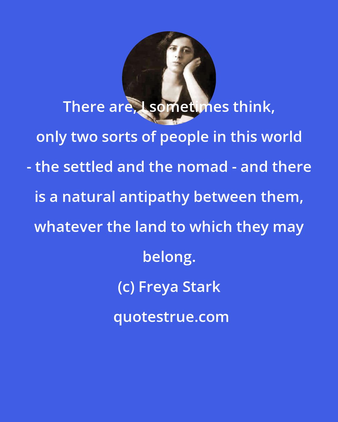 Freya Stark: There are, I sometimes think, only two sorts of people in this world - the settled and the nomad - and there is a natural antipathy between them, whatever the land to which they may belong.