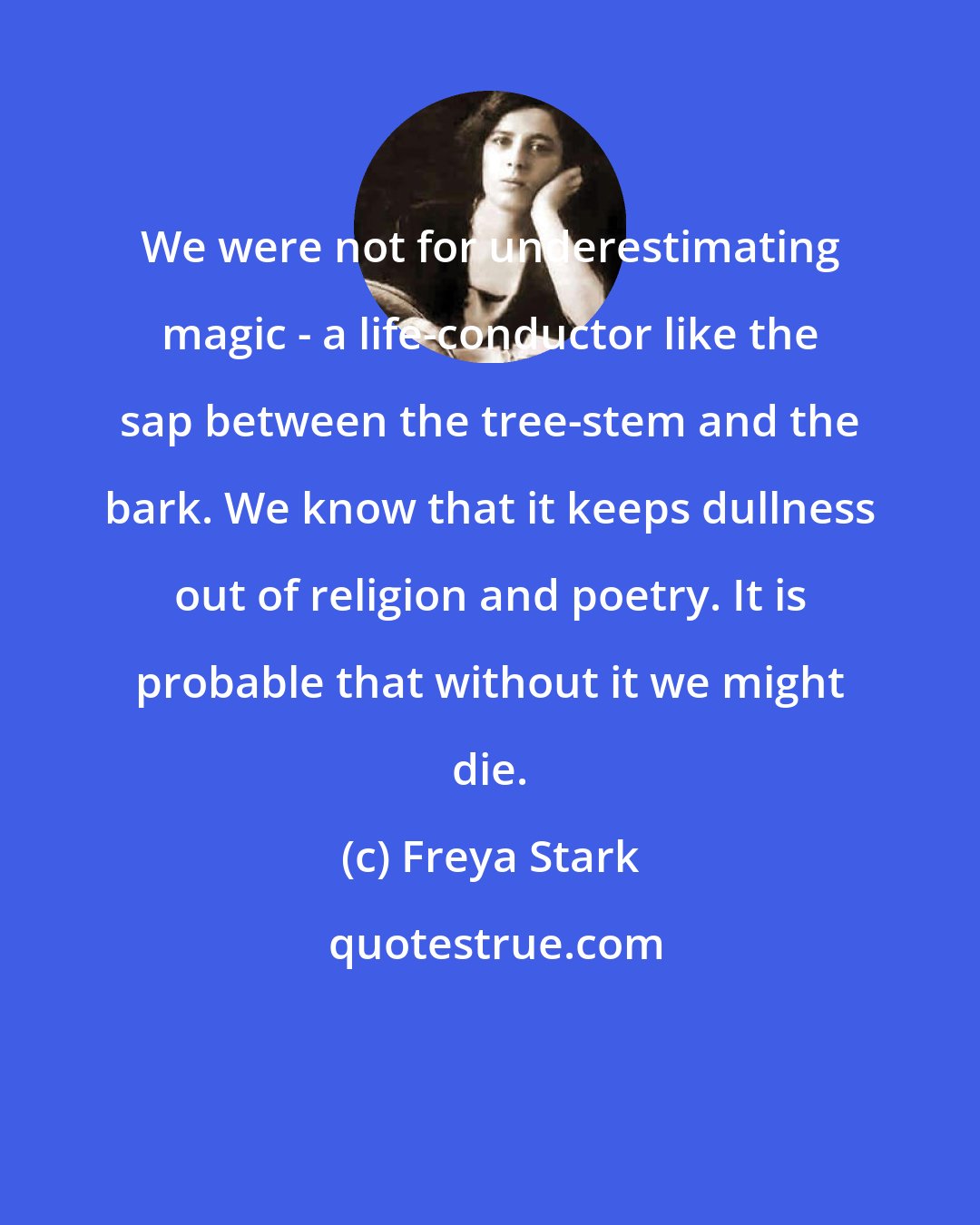 Freya Stark: We were not for underestimating magic - a life-conductor like the sap between the tree-stem and the bark. We know that it keeps dullness out of religion and poetry. It is probable that without it we might die.