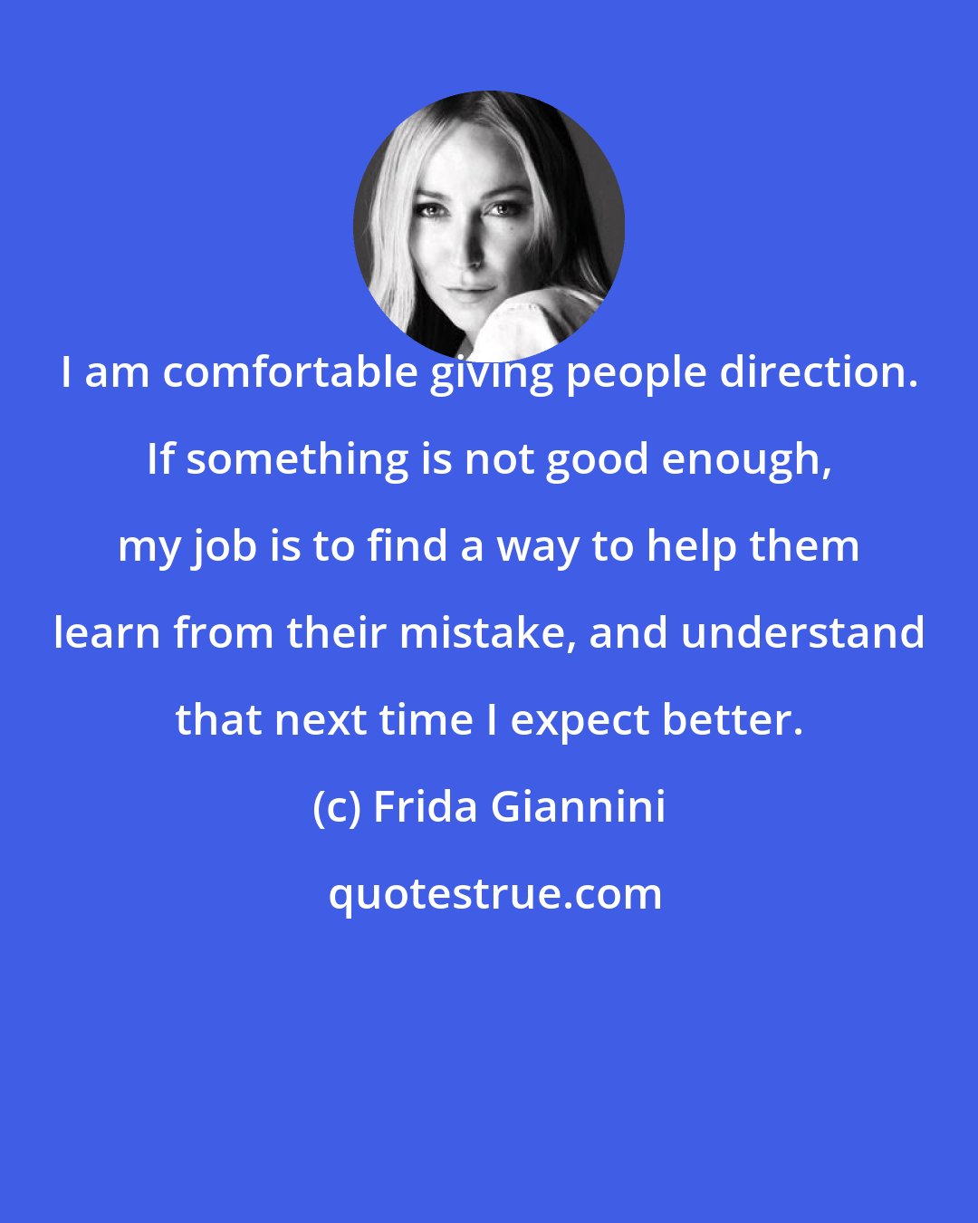 Frida Giannini: I am comfortable giving people direction. If something is not good enough, my job is to find a way to help them learn from their mistake, and understand that next time I expect better.