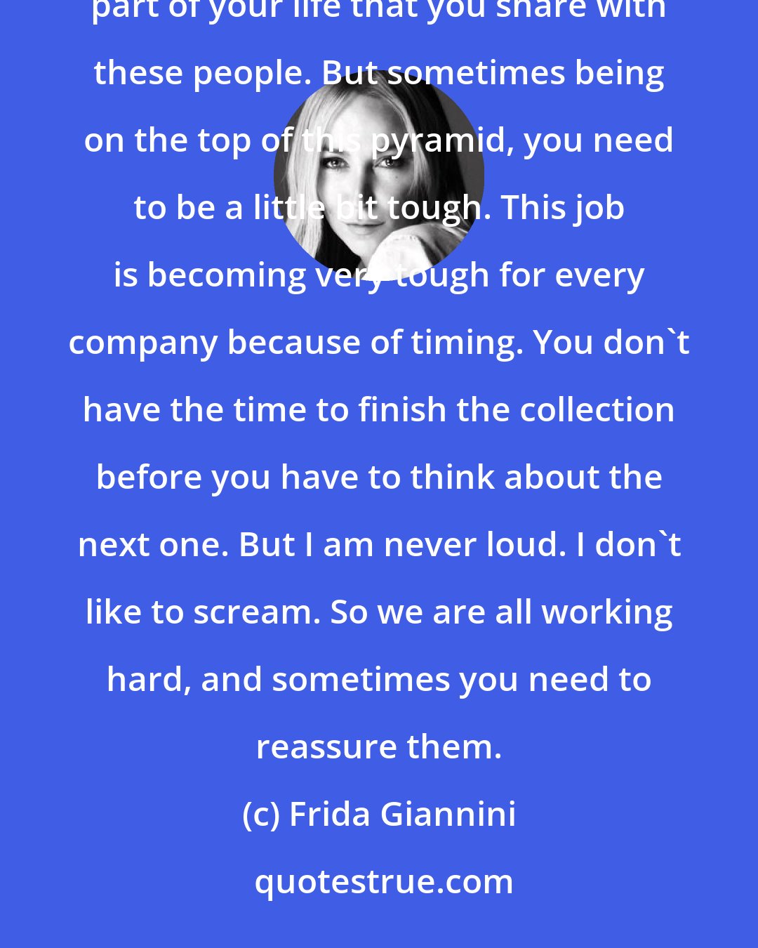 Frida Giannini: I'm used to spending a lot of time with my team. They're not only collaborators, they're also friends. It's the biggest part of your life that you share with these people. But sometimes being on the top of this pyramid, you need to be a little bit tough. This job is becoming very tough for every company because of timing. You don't have the time to finish the collection before you have to think about the next one. But I am never loud. I don't like to scream. So we are all working hard, and sometimes you need to reassure them.