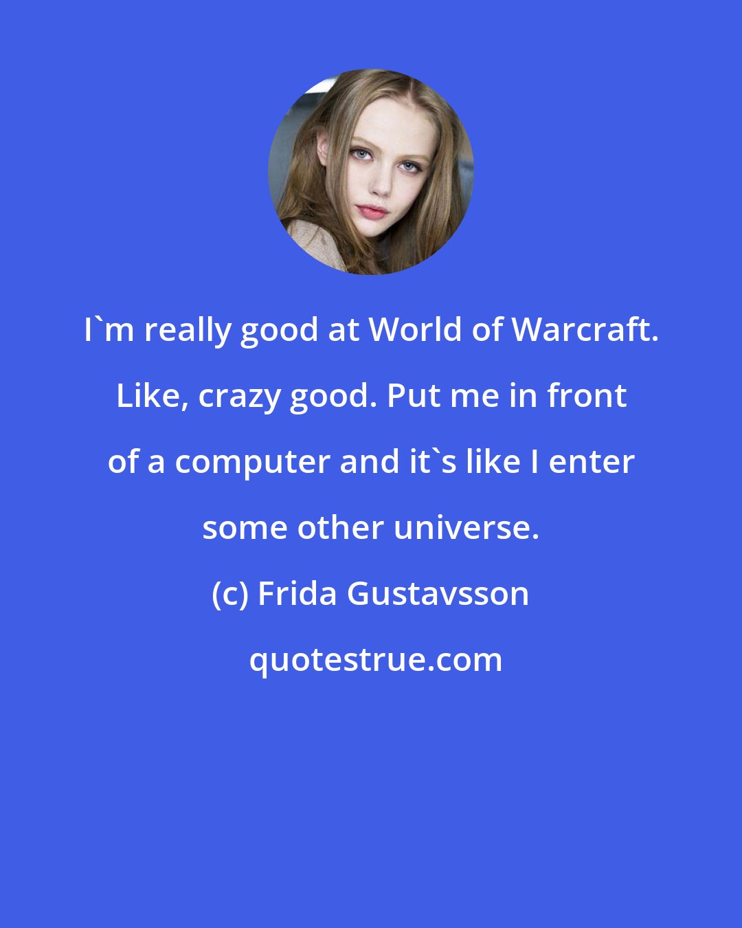 Frida Gustavsson: I'm really good at World of Warcraft. Like, crazy good. Put me in front of a computer and it's like I enter some other universe.