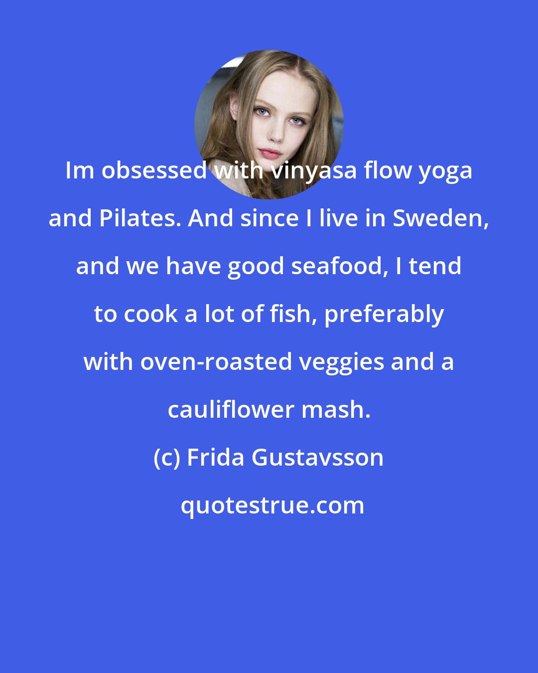 Frida Gustavsson: Im obsessed with vinyasa flow yoga and Pilates. And since I live in Sweden, and we have good seafood, I tend to cook a lot of fish, preferably with oven-roasted veggies and a cauliflower mash.