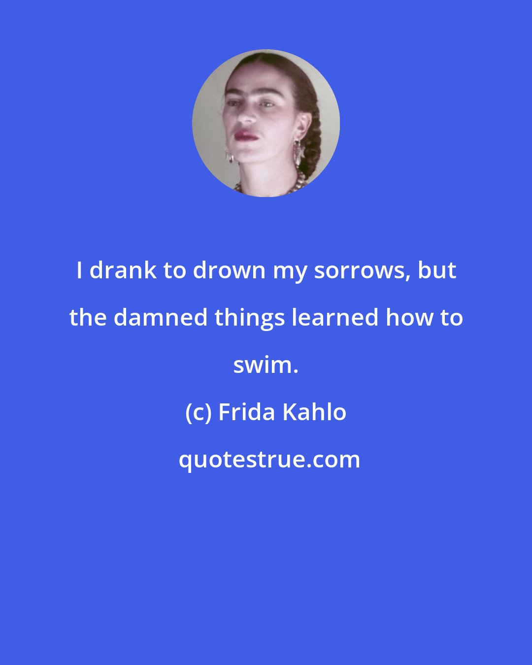 Frida Kahlo: I drank to drown my sorrows, but the damned things learned how to swim.