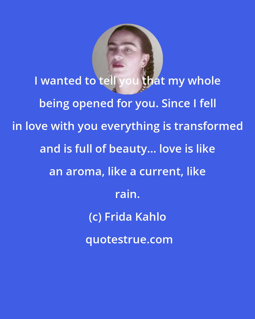 Frida Kahlo: I wanted to tell you that my whole being opened for you. Since I fell in love with you everything is transformed and is full of beauty... love is like an aroma, like a current, like rain.