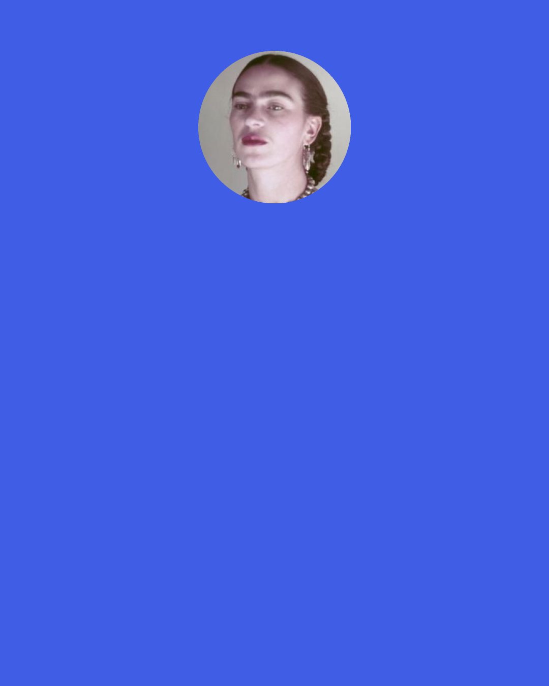 Frida Kahlo: I wish I could do whatever I liked behind the curtain of “madness”. Then: I’d arrange flowers, all day long, I’d paint; pain, love and tenderness, I would laugh as much as I feel like at the stupidity of others, and they would all say: “Poor thing, she’s crazy!” (Above all I would laugh at my own stupidity.) I would build my world which while I lived, would be in agreement with all the worlds. The day, or the hour, or the minute that I lived would be mine and everyone else’s - my madness would not be an escape from “reality”.