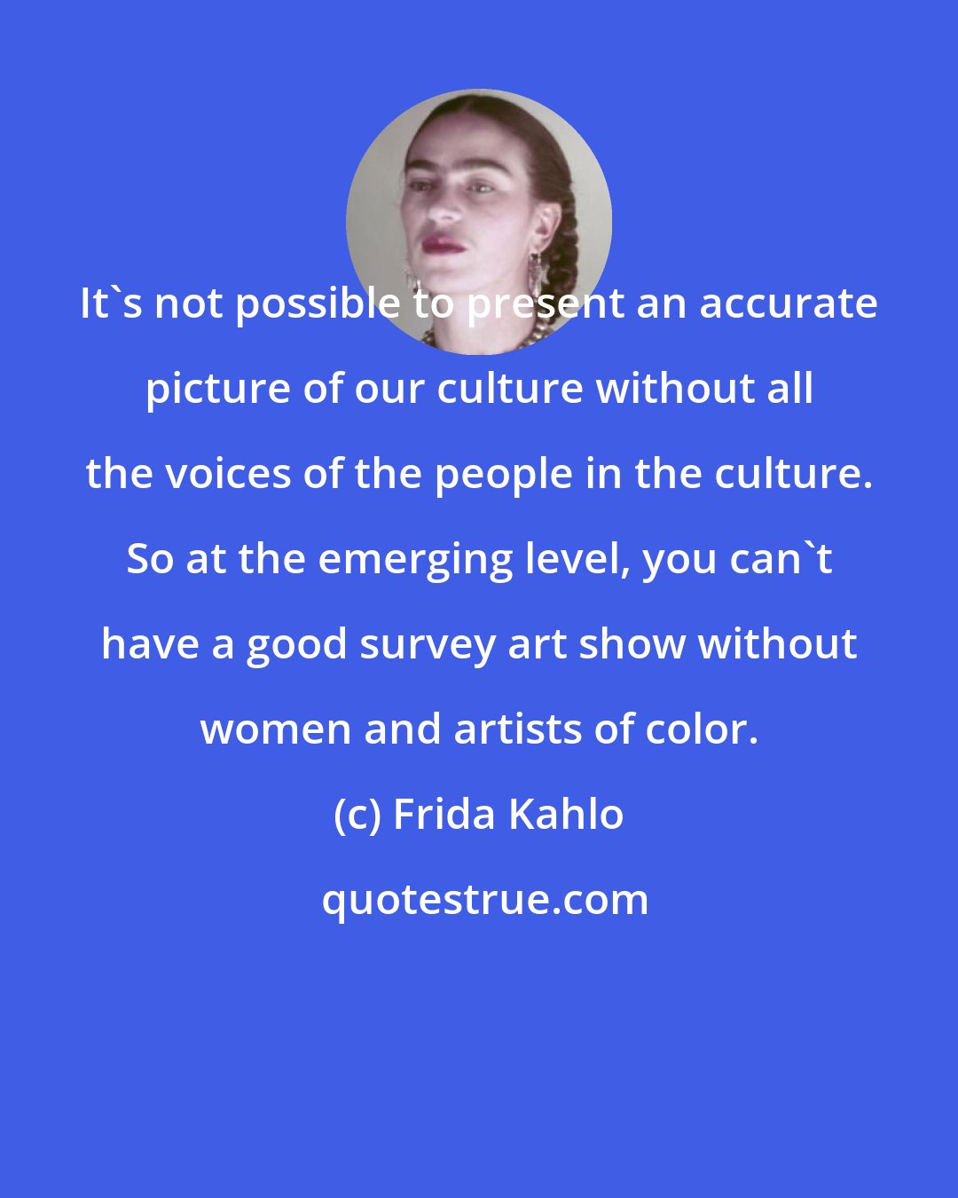 Frida Kahlo: It's not possible to present an accurate picture of our culture without all the voices of the people in the culture. So at the emerging level, you can't have a good survey art show without women and artists of color.