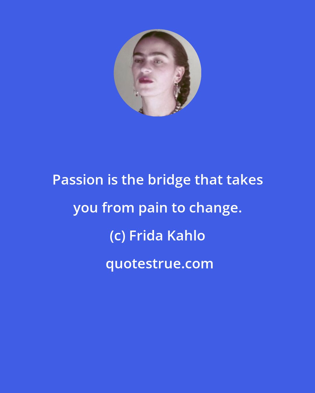 Frida Kahlo: Passion is the bridge that takes you from pain to change.