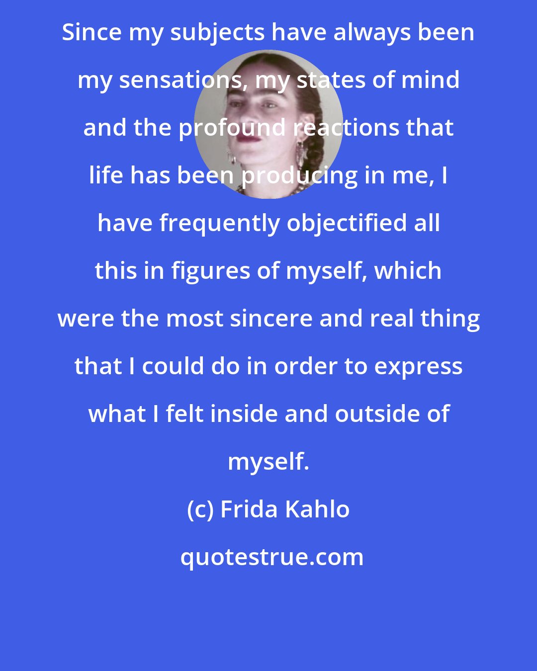 Frida Kahlo: Since my subjects have always been my sensations, my states of mind and the profound reactions that life has been producing in me, I have frequently objectified all this in figures of myself, which were the most sincere and real thing that I could do in order to express what I felt inside and outside of myself.